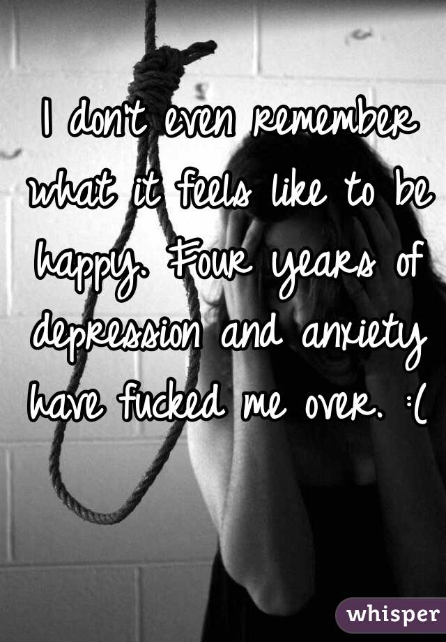 I don't even remember what it feels like to be happy. Four years of depression and anxiety have fucked me over. :(