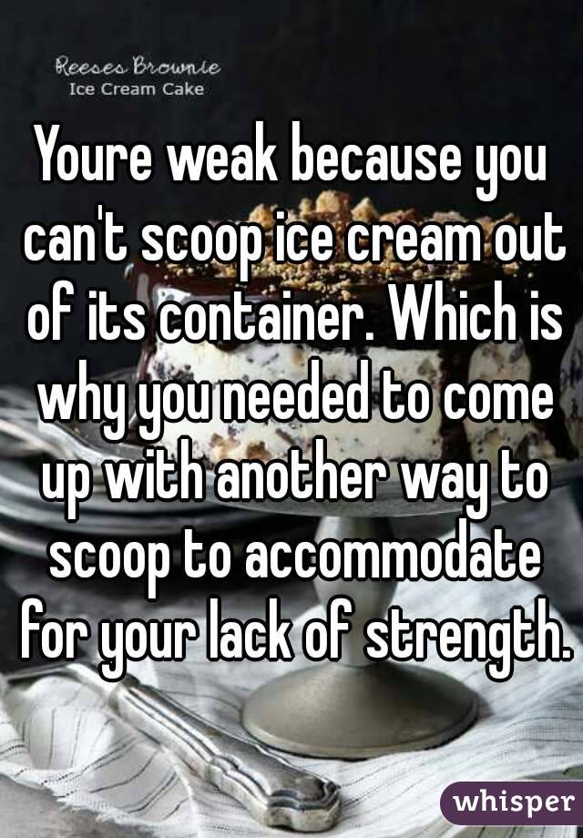 Youre weak because you can't scoop ice cream out of its container. Which is why you needed to come up with another way to scoop to accommodate for your lack of strength.