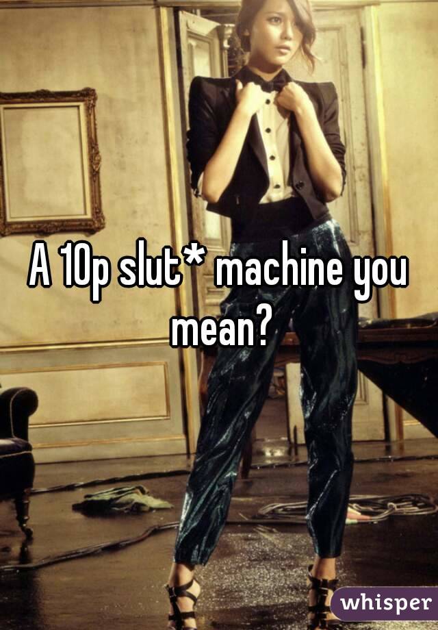 A 10p slut* machine you mean?