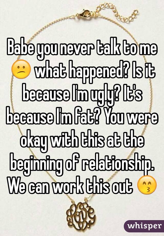 Babe you never talk to me 😕 what happened? Is it because I'm ugly? It's because I'm fat? You were okay with this at the beginning of relationship. We can work this out 😙