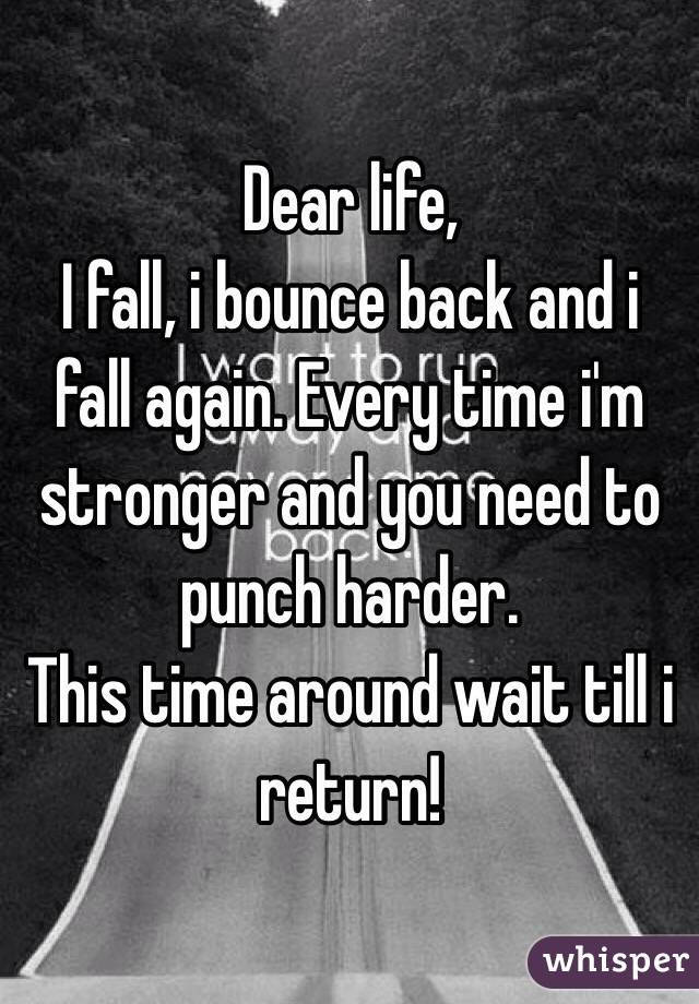 Dear life,
I fall, i bounce back and i fall again. Every time i'm stronger and you need to punch harder. 
This time around wait till i return!
