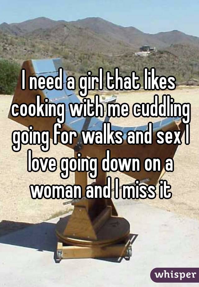 I need a girl that likes cooking with me cuddling going for walks and sex I love going down on a woman and I miss it