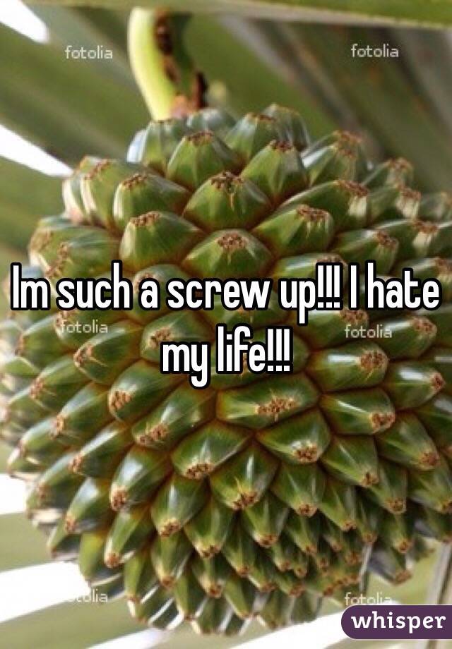 Im such a screw up!!! I hate my life!!!