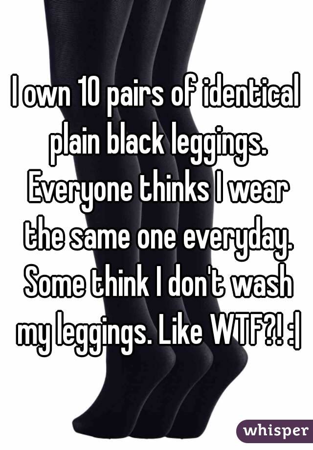 I own 10 pairs of identical plain black leggings. Everyone thinks I wear the same one everyday. Some think I don't wash my leggings. Like WTF?! :|