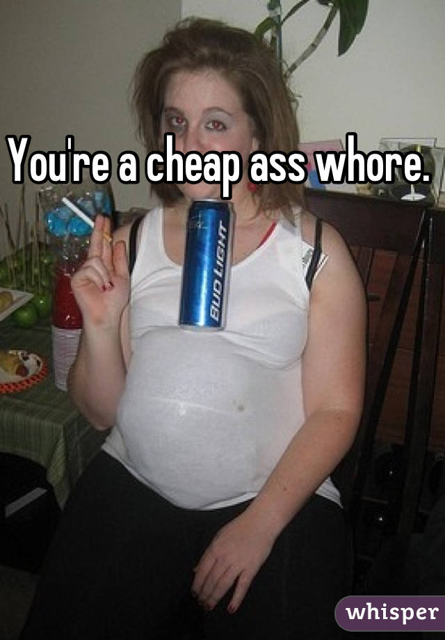 You're a cheap ass whore. 