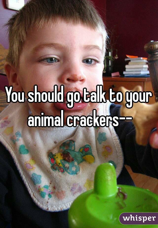 You should go talk to your animal crackers--