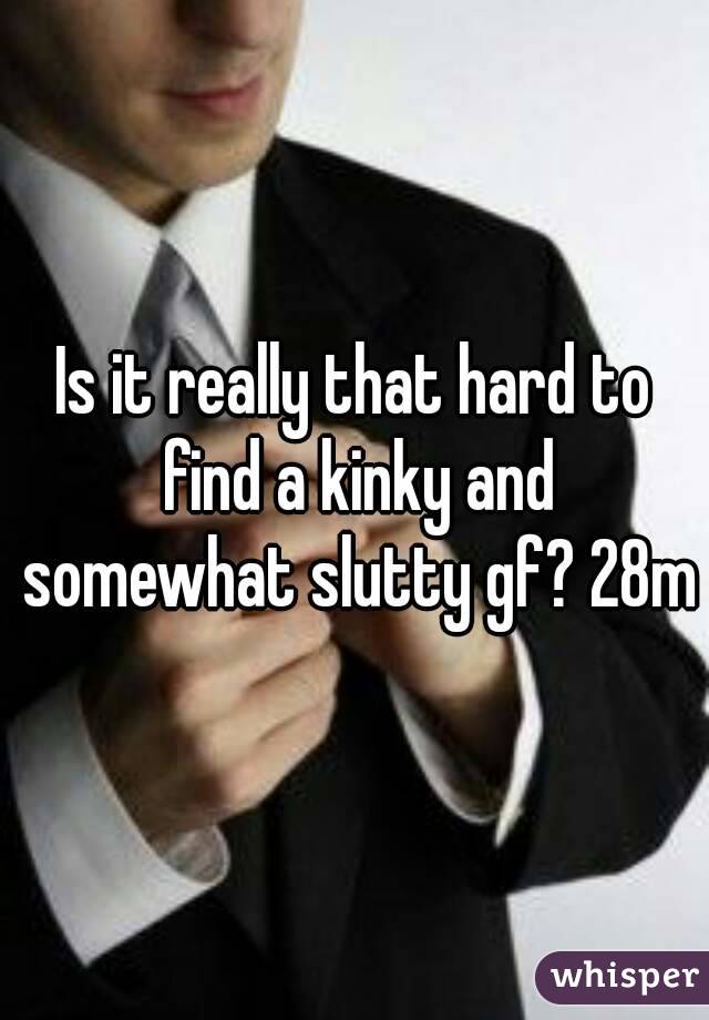 Is it really that hard to find a kinky and somewhat slutty gf? 28m