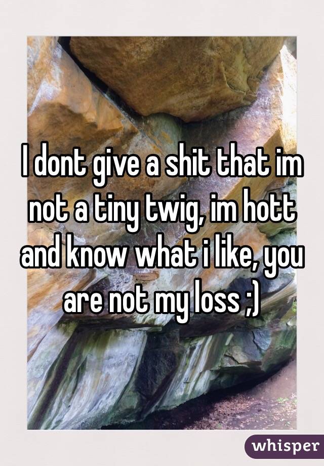 I dont give a shit that im not a tiny twig, im hott and know what i like, you are not my loss ;)