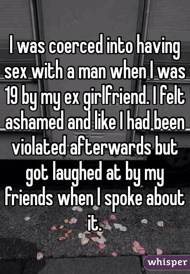 I was coerced into having sex with a man when I was 19 by my ex girlfriend. I felt ashamed and like I had been violated afterwards but got laughed at by my friends when I spoke about it. 