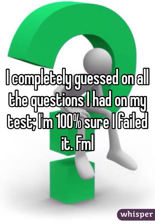 I completely guessed on all the questions I had on my test; I'm 100% sure I failed it. Fml