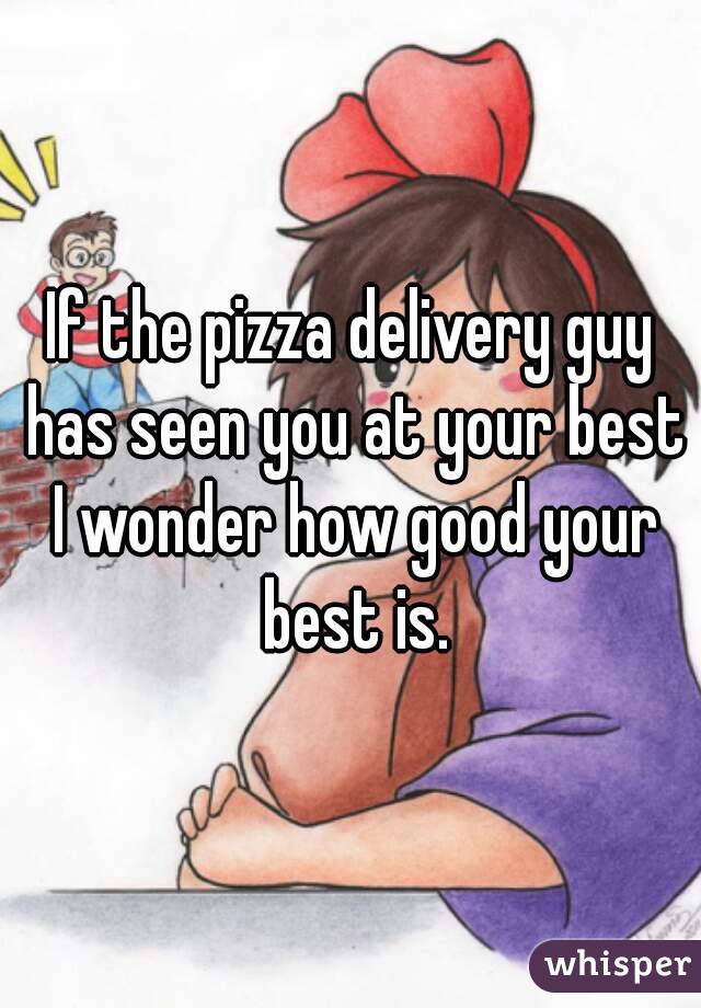 If the pizza delivery guy has seen you at your best I wonder how good your best is.