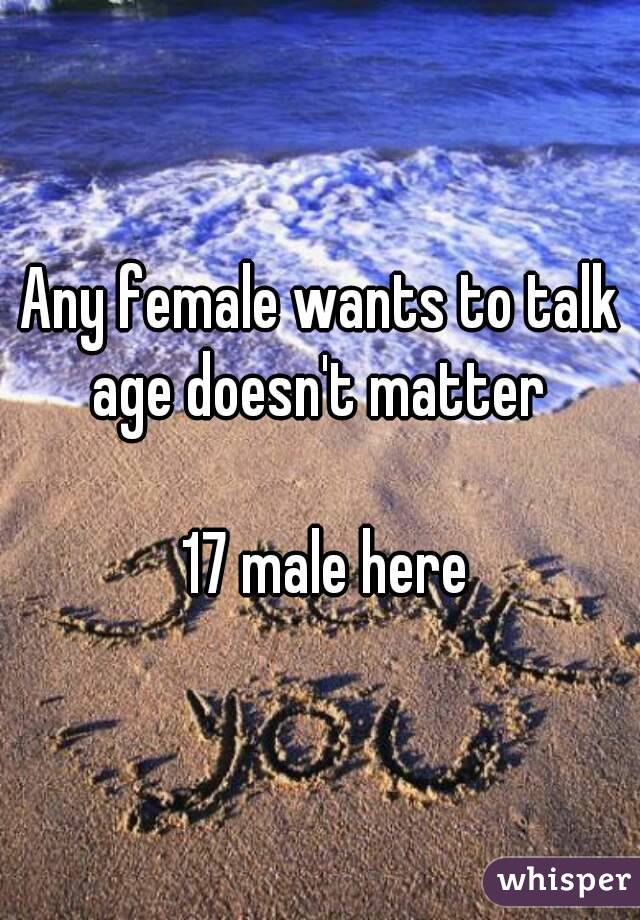 Any female wants to talk age doesn't matter 

 17 male here