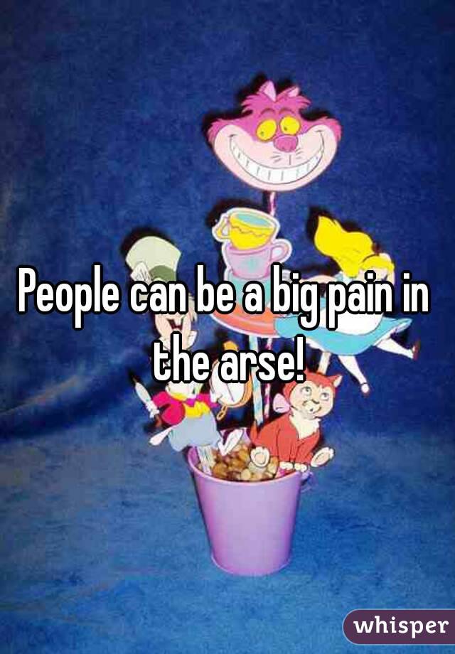 People can be a big pain in the arse!