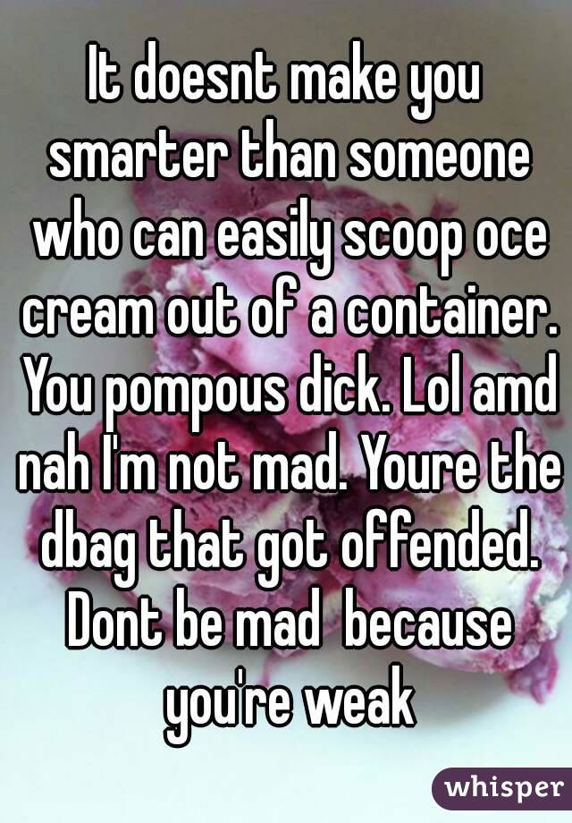 It doesnt make you smarter than someone who can easily scoop oce cream out of a container. You pompous dick. Lol amd nah I'm not mad. Youre the dbag that got offended. Dont be mad  because you're weak