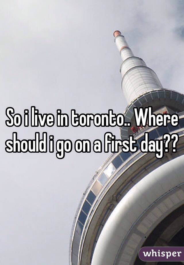 So i live in toronto.. Where should i go on a first day??