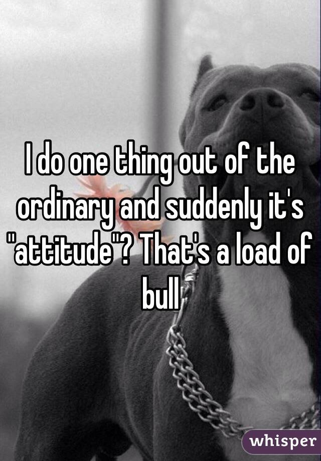 I do one thing out of the ordinary and suddenly it's "attitude"? That's a load of bull
