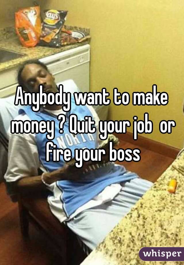 Anybody want to make money ? Quit your job  or fire your boss
