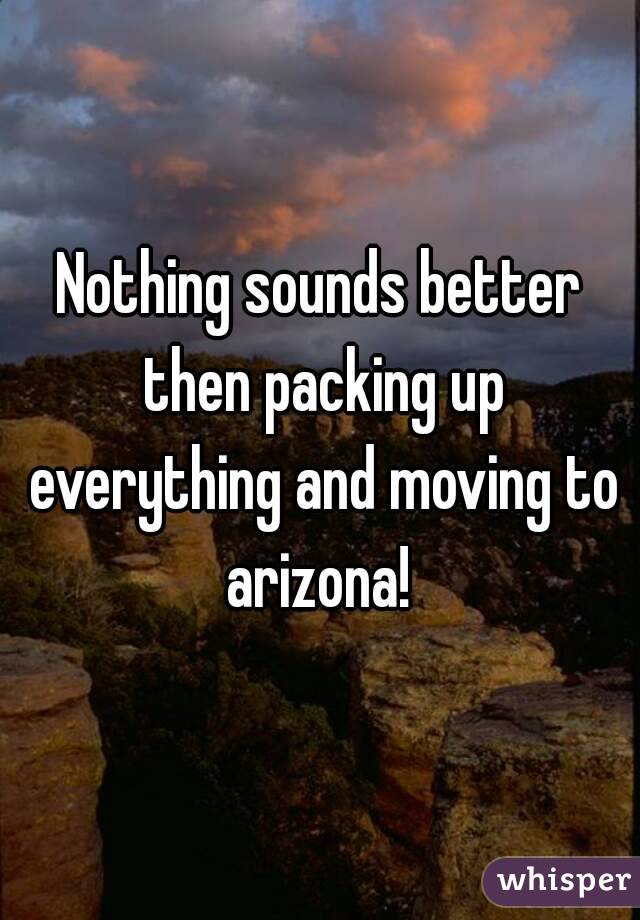 Nothing sounds better then packing up everything and moving to arizona! 