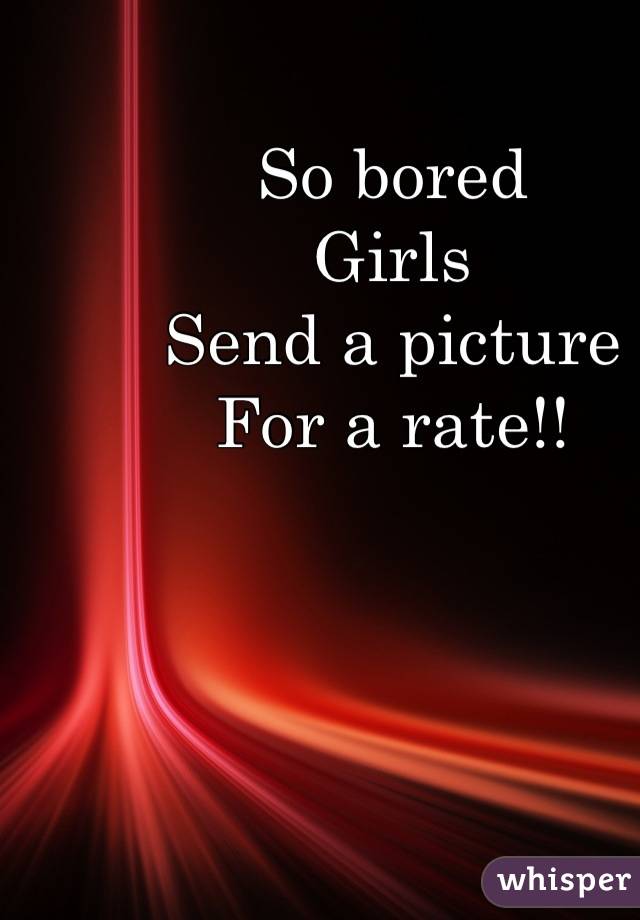 So bored
Girls 
Send a picture
For a rate!!