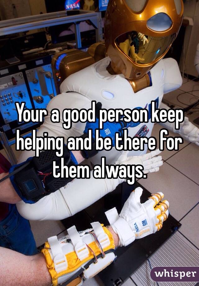 Your a good person keep helping and be there for them always.