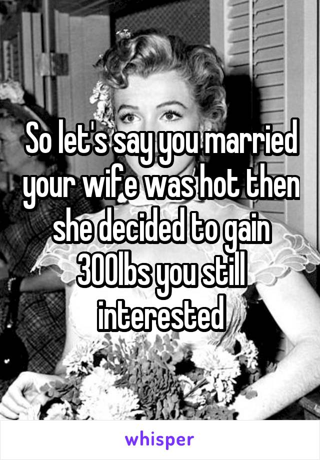 So let's say you married your wife was hot then she decided to gain 300lbs you still interested