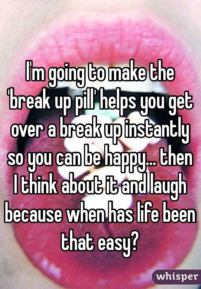 I'm going to make the 'break up pill' helps you get over a break up instantly so you can be happy... then I think about it and laugh because when has life been that easy?
