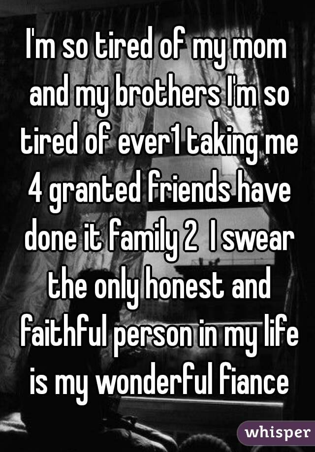 I'm so tired of my mom and my brothers I'm so tired of ever1 taking me 4 granted friends have done it family 2  I swear the only honest and faithful person in my life is my wonderful fiance