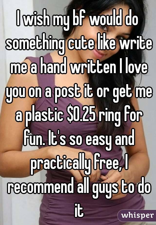 I wish my bf would do something cute like write me a hand written I love you on a post it or get me a plastic $0.25 ring for fun. It's so easy and practically free, I recommend all guys to do it