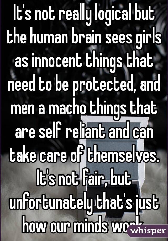 It's not really logical but the human brain sees girls as innocent things that need to be protected, and men a macho things that are self reliant and can take care of themselves. It's not fair, but unfortunately that's just how our minds work. 