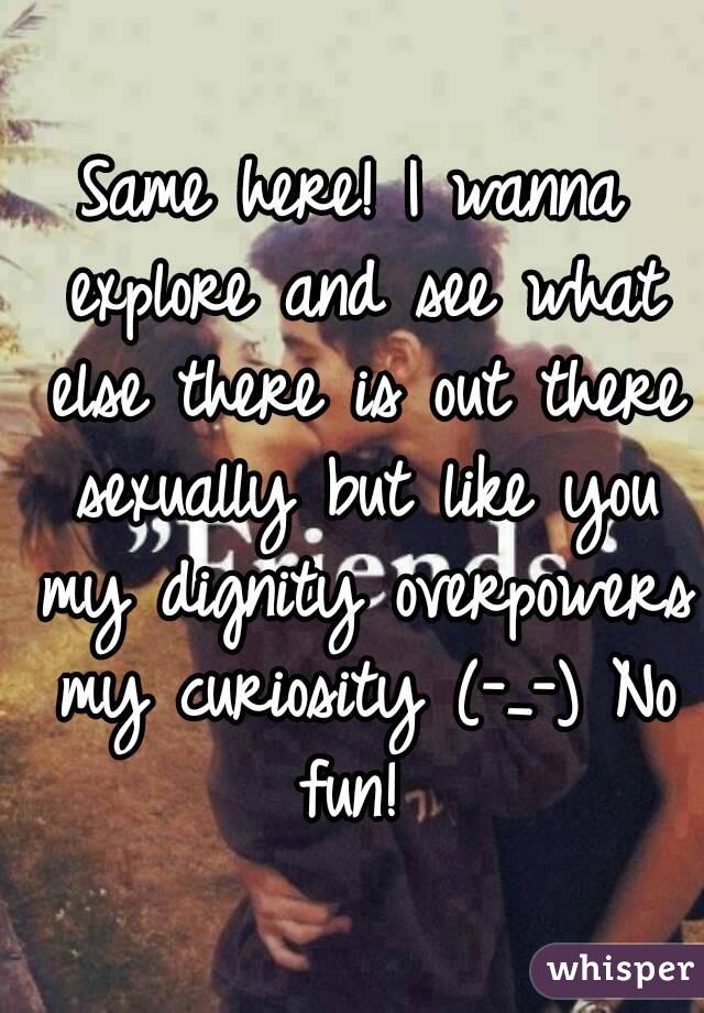 Same here! I wanna explore and see what else there is out there sexually but like you my dignity overpowers my curiosity (-_-) No fun! 