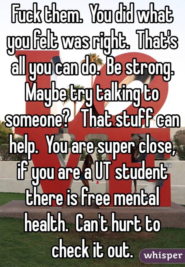 Fuck them.  You did what you felt was right.  That's all you can do.  Be strong.  Maybe try talking to someone?   That stuff can help.  You are super close, if you are a UT student there is free mental health.  Can't hurt to check it out.  