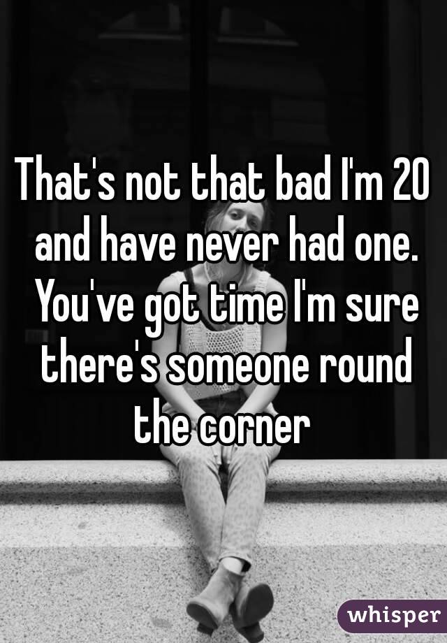That's not that bad I'm 20 and have never had one. You've got time I'm sure there's someone round the corner 