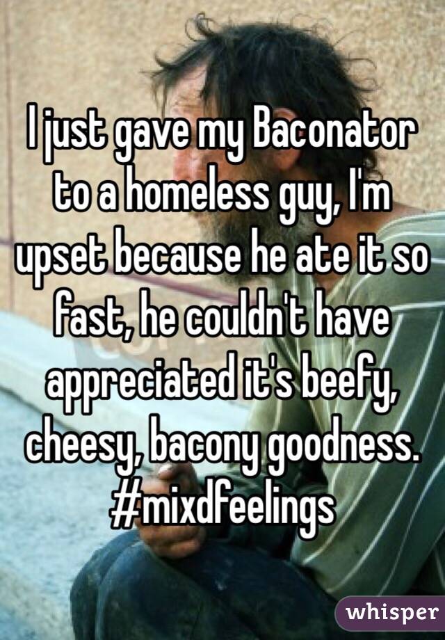 I just gave my Baconator to a homeless guy, I'm upset because he ate it so fast, he couldn't have appreciated it's beefy, cheesy, bacony goodness.
#mixdfeelings