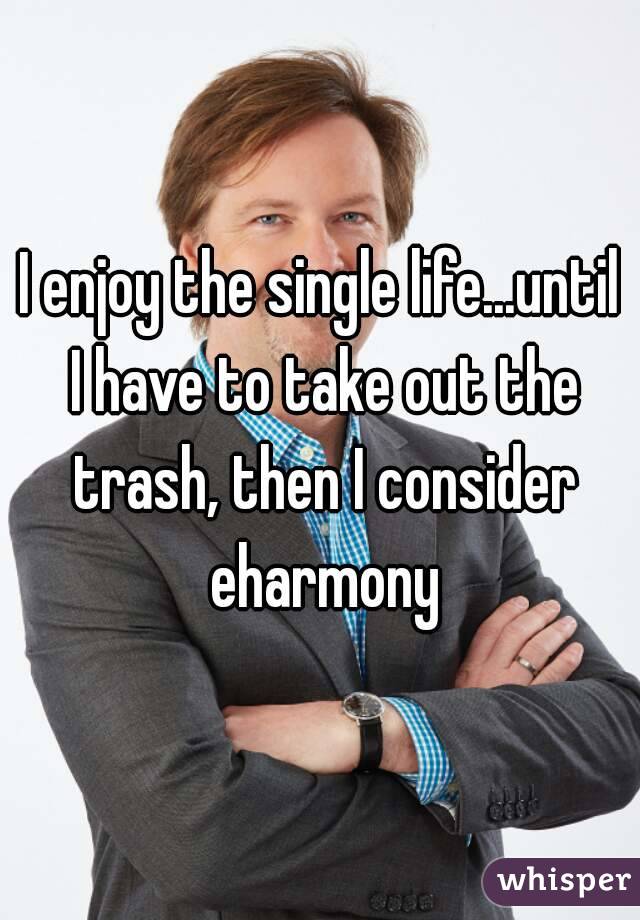 I enjoy the single life...until I have to take out the trash, then I consider eharmony