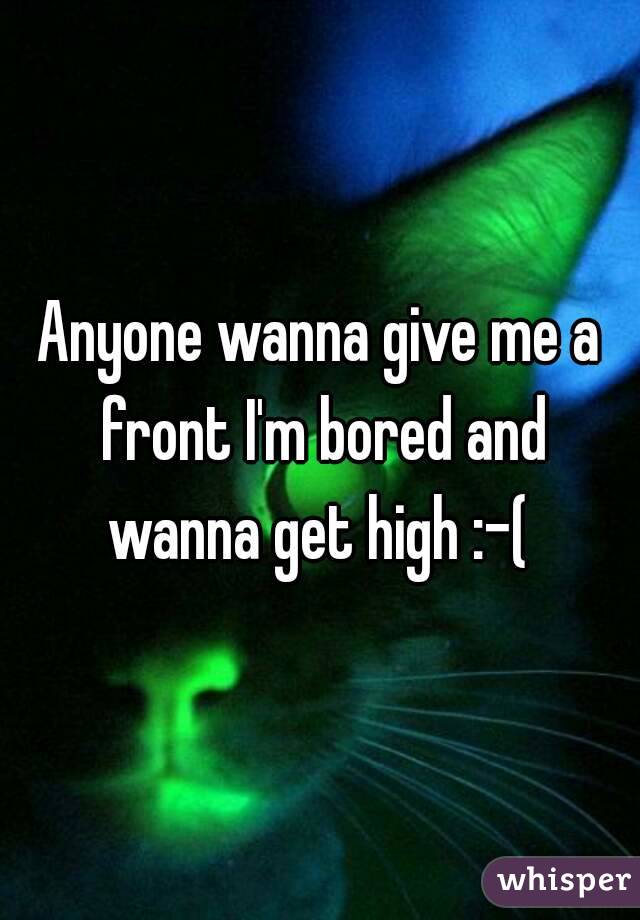 Anyone wanna give me a front I'm bored and wanna get high :-( 