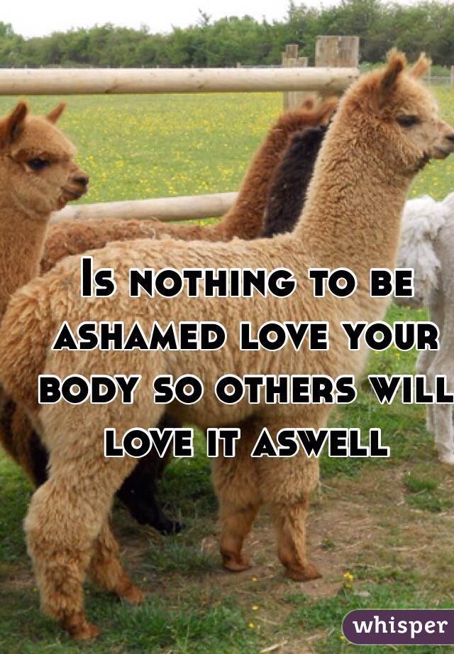 Is nothing to be ashamed love your body so others will love it aswell 