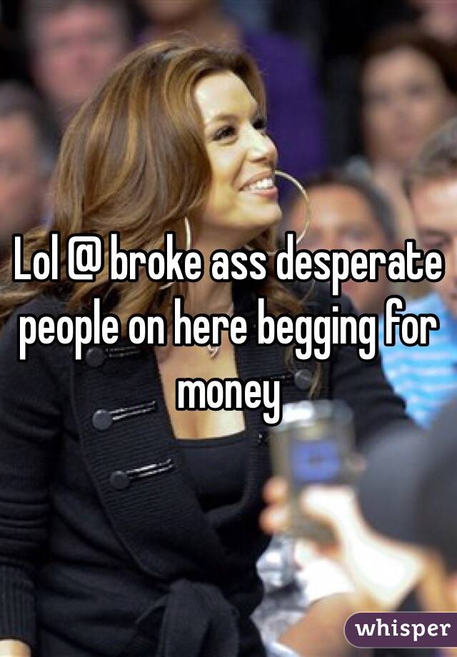 Lol @ broke ass desperate people on here begging for money