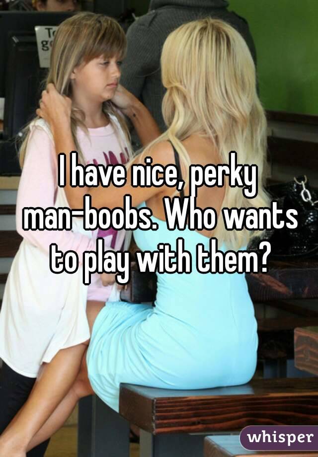 I have nice, perky man-boobs. Who wants to play with them?