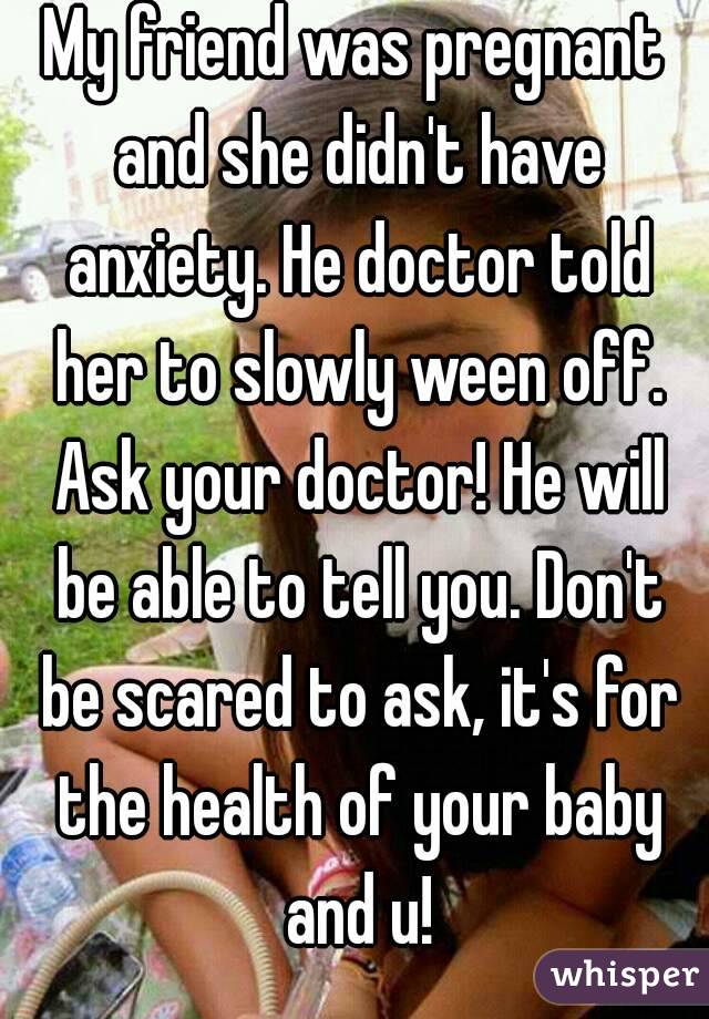 My friend was pregnant and she didn't have anxiety. He doctor told her to slowly ween off. Ask your doctor! He will be able to tell you. Don't be scared to ask, it's for the health of your baby and u!