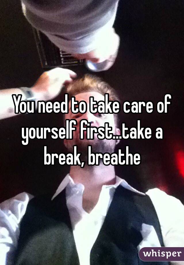 You need to take care of yourself first...take a break, breathe
