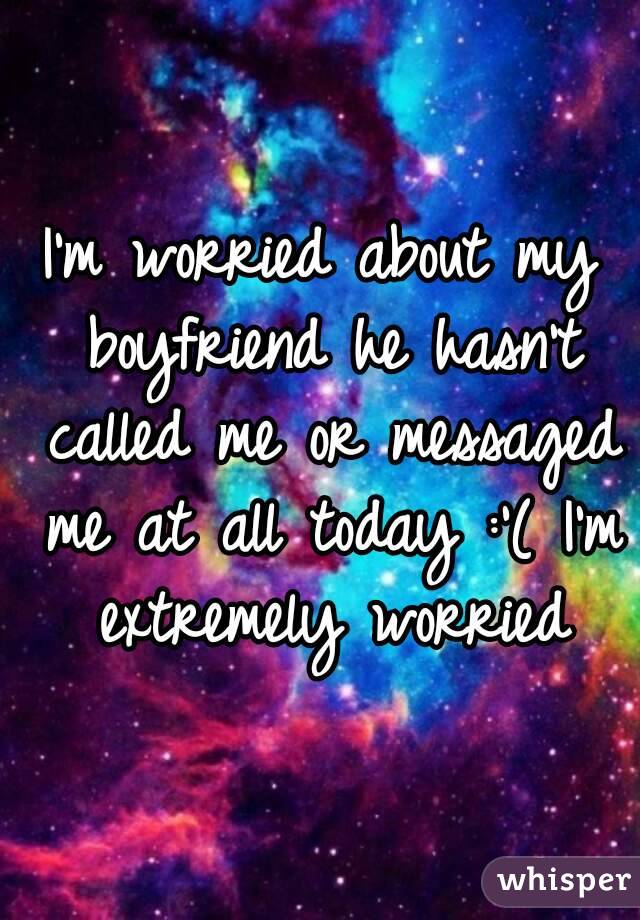 I'm worried about my boyfriend he hasn't called me or messaged me at all today :'( I'm extremely worried