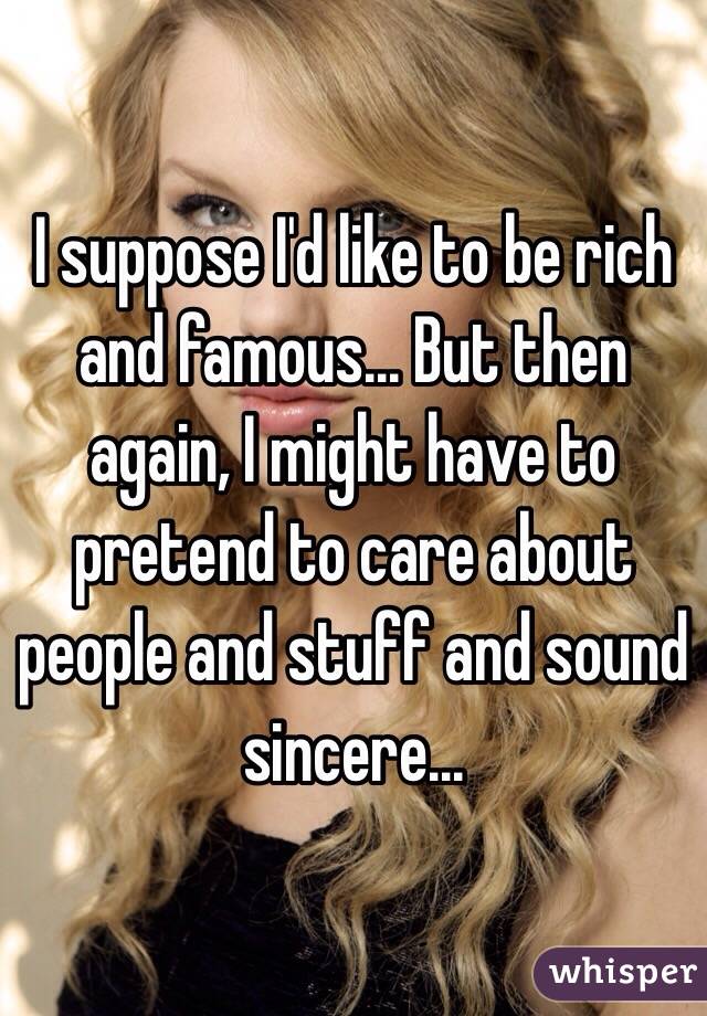 I suppose I'd like to be rich and famous... But then again, I might have to pretend to care about people and stuff and sound sincere...