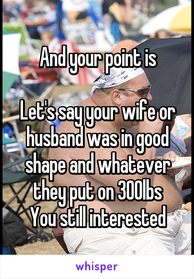 And your point is

Let's say your wife or husband was in good shape and whatever they put on 300lbs
You still interested