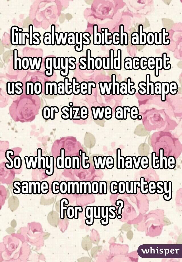 Girls always bitch about how guys should accept us no matter what shape or size we are.

So why don't we have the same common courtesy for guys?
