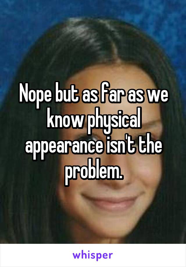 Nope but as far as we know physical appearance isn't the problem.