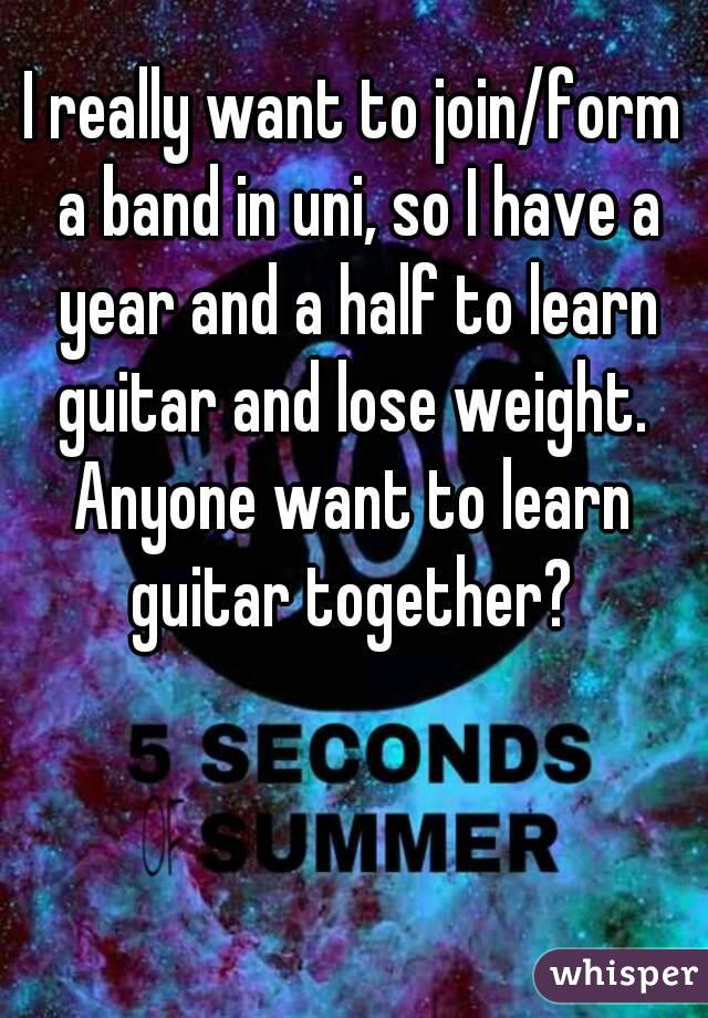I really want to join/form a band in uni, so I have a year and a half to learn guitar and lose weight. 
Anyone want to learn guitar together? 