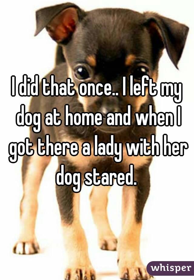 I did that once.. I left my dog at home and when I got there a lady with her dog stared. 