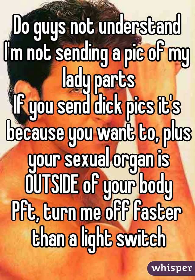 Do guys not understand
I'm not sending a pic of my lady parts
If you send dick pics it's because you want to, plus your sexual organ is OUTSIDE of your body
Pft, turn me off faster than a light switch