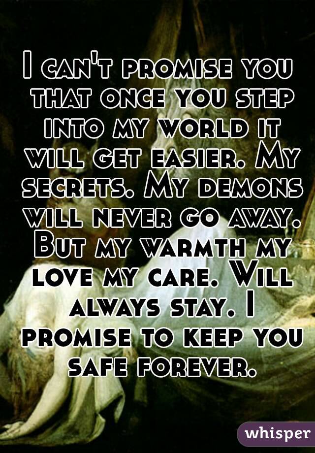 I can't promise you that once you step into my world it will get easier. My secrets. My demons will never go away. But my warmth my love my care. Will always stay. I promise to keep you safe forever.