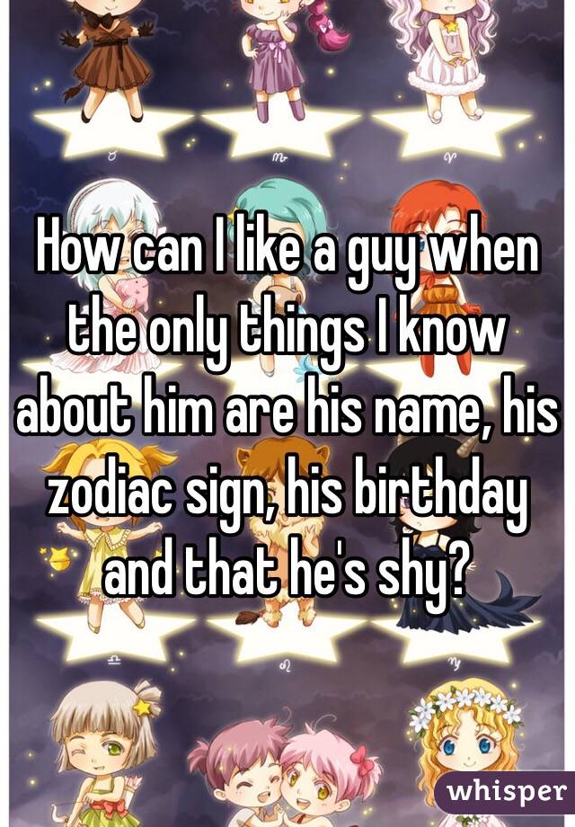 How can I like a guy when the only things I know about him are his name, his zodiac sign, his birthday and that he's shy?